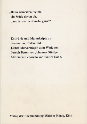 'Dann schneiden Sie mal ein Stück davon ab, dann ist sie nicht mehr ganz!'. Entwürfe und Manuskripte zu Seminaren, Reden und Lichtbildervorträgen zum Werk von Joseph Beuys von Johannes Stüttgen. Mit einem Vorwort von Ulrike Stüttgen. Herausgegeben und mit Leporello und Nachwort versehen von Walter Dahn